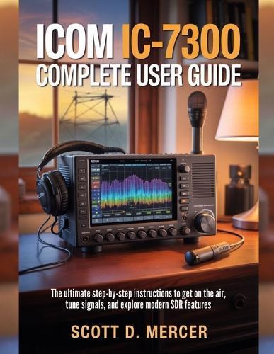 ICOM IC-7300 Complete User Guide: The ultimate Step-by-Step Instructions to get on the Air, Tune Signals, and Explore Modern SDR Features