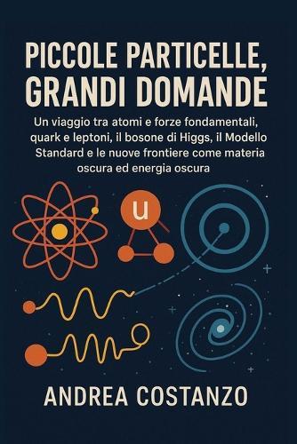Piccole Particelle, Grandi Domande: Un viaggio tra atomi e forze fondamentali, quark e leptoni, il bosone di Higgs, il Modello Standard e le nuove frontiere come materia oscura ed energia oscura