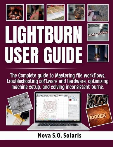Lightburn User Guide: The Complete guide to Mastering file workflows, troubleshooting software and hardware, optimizing machine setup, and solving inconsistent burns.