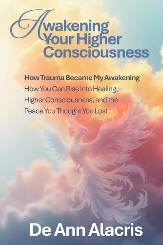 Awakening Your Higher Consciousness: How Trauma Became My Awakening - How You Can Rise Into Healing, Higher Consciousness, and the Peace You Thought You Lost