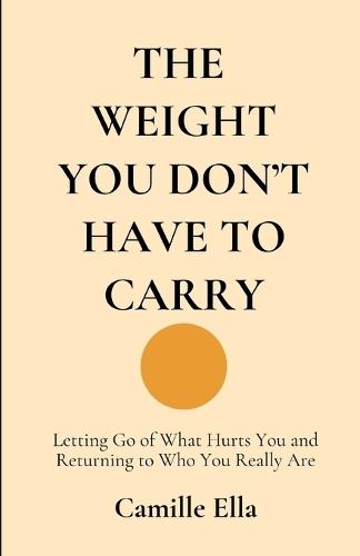 The Weight You Don't Have to Carry: Letting Go of What Hurts You and Returning to Who You Really Are