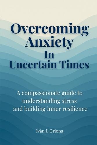 Overcoming Anxiety in Uncertain Times: A Compassionate Guide to Understanding Stress, Strengthening Your Resilience, and Living in Peace