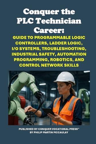 Conquer the PLC Technician Career: Guide to Programmable Logic Controllers, Ladder Logic, I/O Systems, Troubleshooting, Industrial Safety, Automation Programming, Robotics, and Control Network Skills