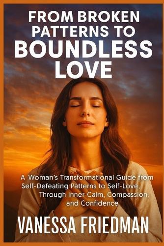 From Broken Patterns to Boundless Love: A Woman's Transformational Guide from Self-Defeating Patterns to Self-Love, Through Inner Calm, Compassion, and Confidence