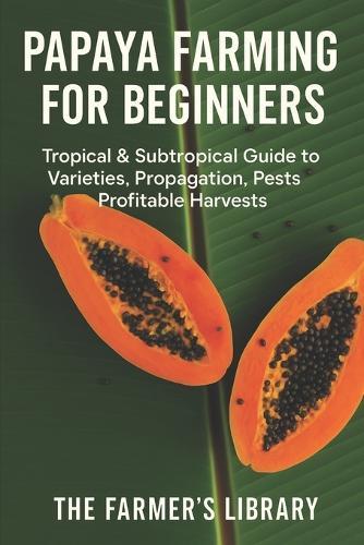 Papaya Farming for Beginners: Grow Sweet, Healthy Papayas in Tropical and Subtropical Climates: A Practical Guide to Varieties, Seed Starting, Orchard Design, Pest Control, and High Papaya Production
