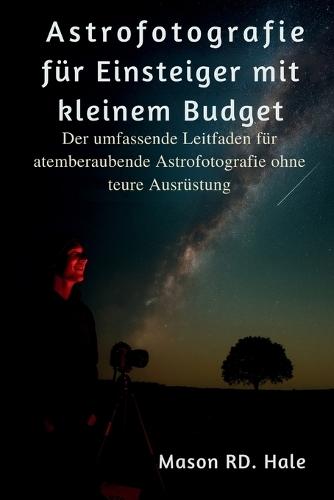 Astrofotografie für Einsteiger mit kleinem Budget: Der umfassende Leitfaden für atemberaubende Astrofotografie ohne teure Ausrüstung