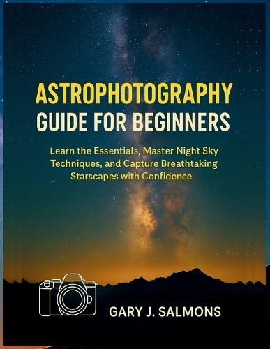 Astrophotography Guide for Beginners: Learn the Essentials, Master Night Sky Techniques, and Capture Breathtaking Starscapes with Confidence