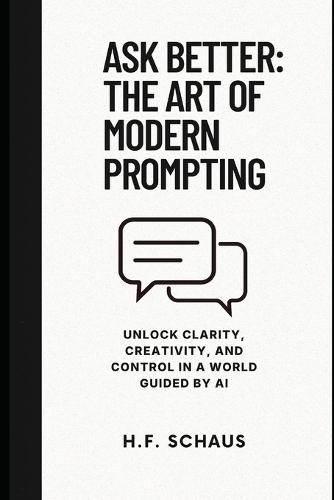 Ask Better: The Art of Modern Prompting: Unlock Clarity, Creativity, and Control in a World Guided by AI