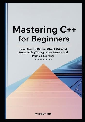 Mastering C++ for Beginners: Learn Modern C++ and Object-Oriented Programming Through Clear Lessons and Practical Exercises