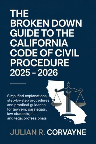 The Broken Down Guide to the California Code of Civil Procedure 2025 - 2026: Simplified Explanations, Step-by-Step Procedures, and Practical Guidance for Lawyers, Paralegals, Law Students, and Legal