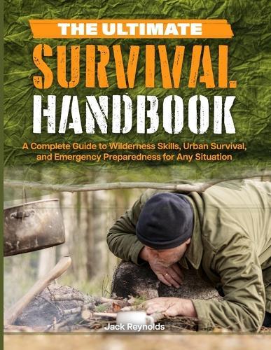 The Ultimate Survival Handbook: A Complete Guide to Wilderness Skills, Urban Survival, and Emergency Preparedness for Any Situation