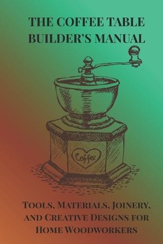 The Coffee Table Builder's Manual: Tools, Materials, Joinery, and Creative Designs for Home Woodworkers