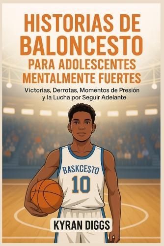 Historias de Baloncesto para Adolescentes Mentalmente Fuertes: Victorias, Derrotas, Momentos de Presión y la Lucha por Seguir Adelante