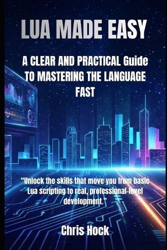 Lua Made Easy: A CLEAR AND PRACTICAL Guide TO MASTERING THE LANGUAGE FAST