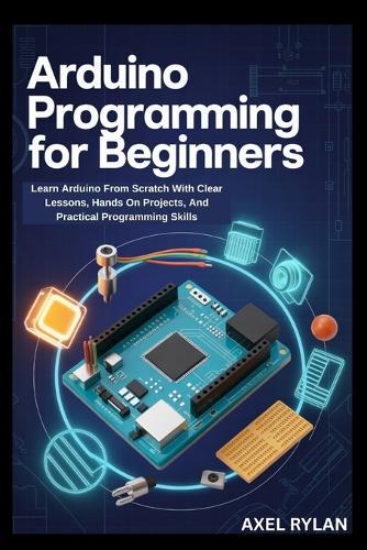 Arduino Programming for Beginners: Learn Arduino From Scratch With Clear Lessons, Hands On Projects, And Practical Programming Skills
