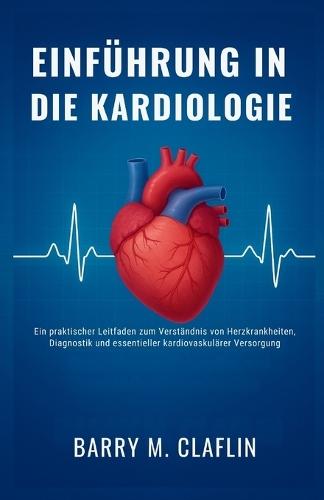 Einführung in Die Kardiologie: Ein praktischer Leitfaden zum Verständnis von Herzkrankheiten, Diagnostik und essentieller kardiovaskulärer Versorgung