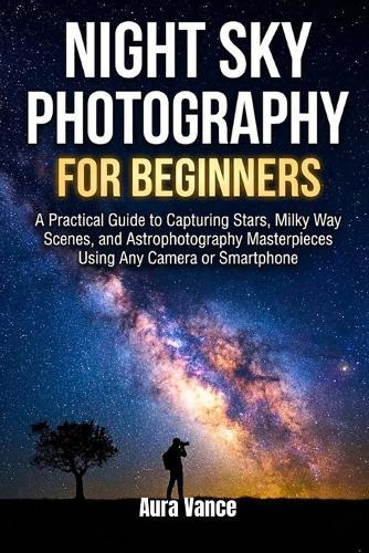 Night Sky Photography for Beginners: A Practical Guide to Capturing Stars, Milky Way Scenes, and Astrophotography Masterpieces Using Any Camera or Smartphone