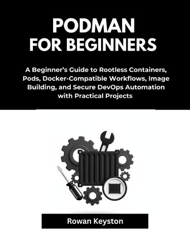 Podman For Beginners: A Beginner's Guide to Rootless Containers, Pods, Docker-Compatible Workflows, Image Building, and Secure DevOps Automations with Practical Projects