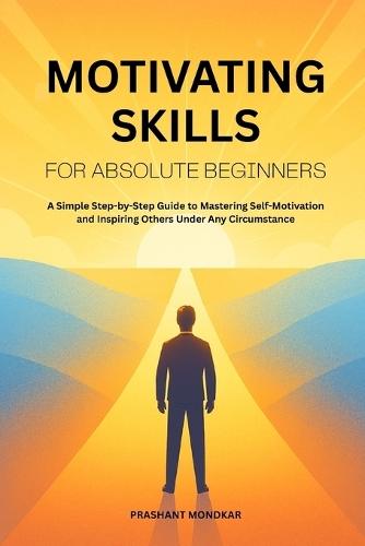 Motivating Skills for Absolute Beginners: A Simple Step-by-Step Guide to Mastering Self-Motivation and Inspiring Others Under Any Circumstance