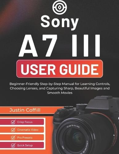 Sony A7 III User Guide: Beginner-Friendly Step-by-Step Manual for Learning Controls, Choosing Lenses, and Capturing Sharp, Beautiful Images and Smooth Movies
