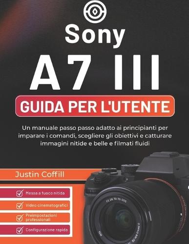Sony A7 III Guida per l'utente: Un manuale passo passo adatto ai principianti per imparare i comandi, scegliere gli obiettivi e catturare immagini nitide e belle e filmati fluidi
