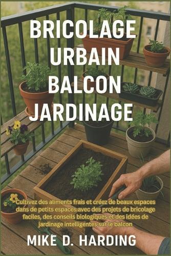 Bricolage Urbain Balcon Jardinage: Cultivez des aliments frais et créez de beaux espaces dans de petits espaces avec des projets de bricolage faciles, des conseils biologiques et des idées de jardinage intelligentes sur le balcon
