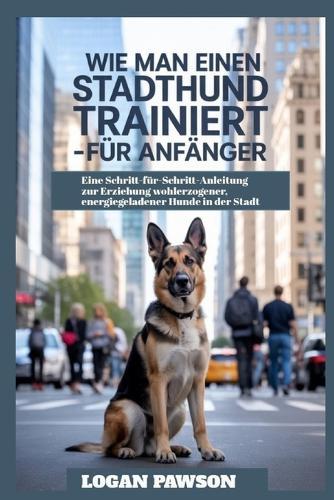 Wie man einen Stadthund trainiert - für Anfänger: Eine Schritt-für-Schritt-Anleitung zur Erziehung wohlerzogener, energiegeladener Hunde in der Stadt