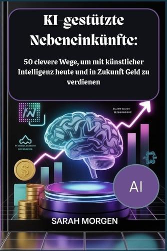 KI-gestützte Nebeneinkünfte: 50 clevere Wege, um mit künstlicher Intelligenz heute und in Zukunft Geld zu verdienen