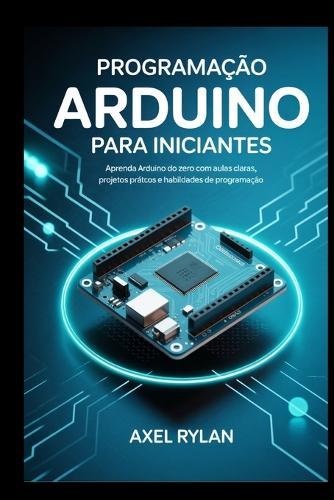 Programação Arduino Para Iniciantes: Aprenda Arduino do zero com aulas claras, projetos práticos e habilidades de programação