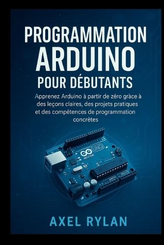 Programmation Arduino Pour Débutants: Apprenez Arduino à partir de zéro grâce à des leçons claires, des projets pratiques et des compétences de programmation concrètes