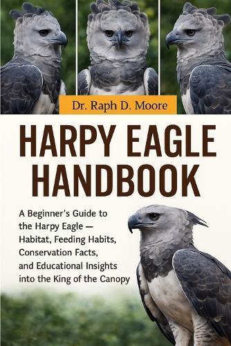 Harpy Eagle Handbook: A Beginner's Guide to the Harpy Eagle - Habitat, Feeding Habits, Conservation Facts, and Educational Insights into the King of the Canopy