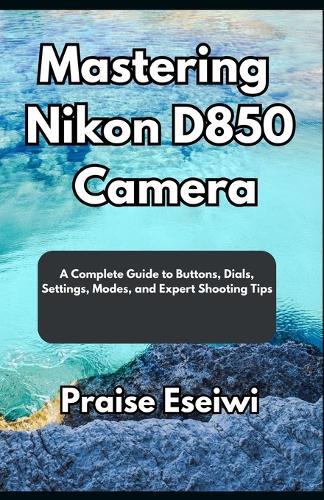 Mastering Nikon D850 Camera: A Complete Guide to Buttons, Dials, Settings, Modes, and Expert Shooting Tips