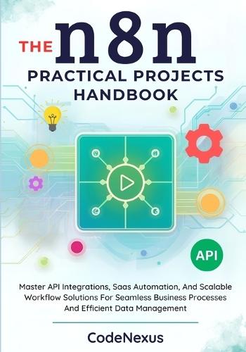 THE n8n PRACTICAL PROJECTS HANDBOOK: Master API Integrations, Saas Automation, And Scalable Workflow Solutions For Seamless Business Processes And Efficient Data Management