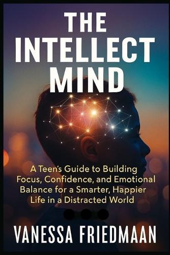 The Intellect Mind: A Teen's Guide to Building Focus, Confidence, and Emotional Balance for a Smarter, Happier Life in a Distracted World