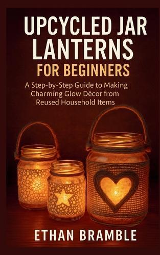 Upcycled Jar Lanterns for Beginners: A Step-by-Step Guide to Making Charming Glow Décor from Reused Household Items