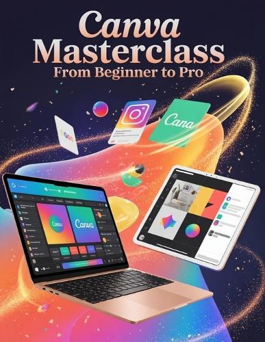 Canva Masterclass From Beginner to Pro: A Step-by-Step Handbook for Novices and Seniors Exploring Core Features, Innovative Methods, Practical Advice, and Seamless Video Creation Skills