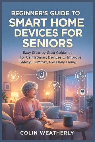 Beginner's Guide to Smart Home Devices for Seniors: Easy Step-by-Step Guidance for Using Smart Devices to Improve Safety, Comfort, and Daily Living