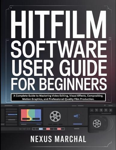 Hitfilm Software User Guide for Beginners: A Complete Guide to Mastering Video Editing, Visual Effects, Compositing, Motion Graphics, and Professional-Quality Film Production.