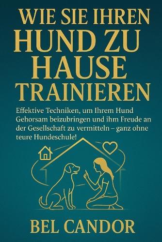 Wie Sie Ihren Hund Zu Hause Trainieren: Effektive Techniken, um Ihrem Hund Gehorsam beizubringen und ihm Freude an der Gesellschaft zu vermitteln - ganz ohne teure Hundeschule!