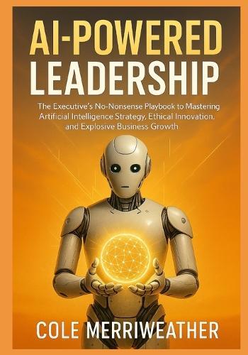 AI-Powered Leadership: The Executive's No-Nonsense Playbook to Mastering Artificial Intelligence Strategy, Ethical Innovation, and Explosive Business Growth: Your Step-by-Step Guide to Conquering AI
