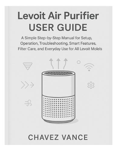 Levoit Air Purifier User Guide: A Simple Step-by-Step Manual for Setup, Operation, Troubleshooting, Smart Features, Filter Care, and Everyday Use for All Levoit Models