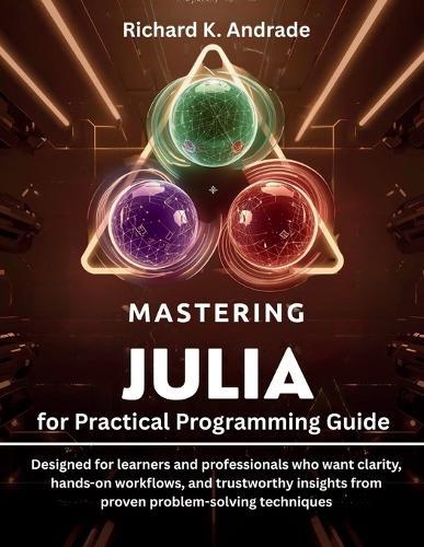 Mastering Julia for Practical Programming Guide: Designed for learners and professionals who want clarity, hands-on workflows, and trustworthy insights from proven problem-solving techniques