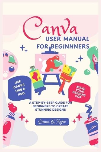 Canva User Manual for Beginnners: A Step-by-Step Guide for Beginners to Create Stunning Designs
