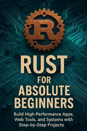 Rust for Absolute Beginners: Build High-Performance Apps, Web Tools, and Systems with Step-by-Step Projects