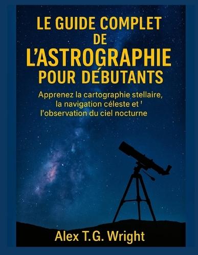 Le Guide Complet de l'Astrographie Pour Débutants: Apprenez la cartographie stellaire, la navigation céleste et l'observation du ciel nocturne