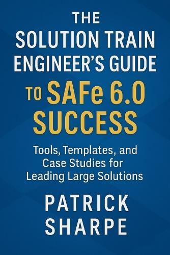 The Solution Train Engineer's Guide to SAFe 6.0 Success: Tools, Templates, and Case Studies for Leading Large Solutions