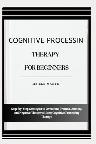 Cognitive Processing Therapy for Beginners: Step-by-Step Strategies to Overcome Trauma, Anxiety, and Negative Thoughts Using Cognitive Processing Therapy