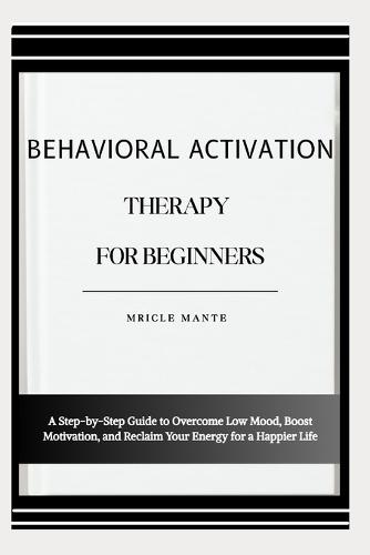 Behavioral Activation Therapy for Beginners: A Step-by-Step Guide to Overcome Low Mood, Boost Motivation, and Reclaim Your Energy for a Happier Life