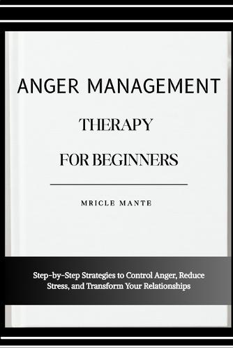 Anger Management Therapy for Beginners: Step-by-Step Strategies to Control Anger, Reduce Stress, and Transform Your Relationships