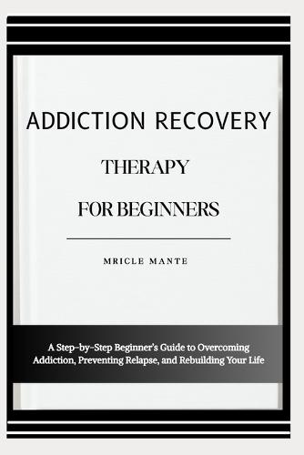 Addiction Recovery Therapy for Beginners: A Step-by-Step Beginner's Guide to Overcoming Addiction, Preventing Relapse, and Rebuilding Your Life